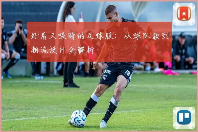 好看又吸睛的足球服:从球队款到潮流设计全解析