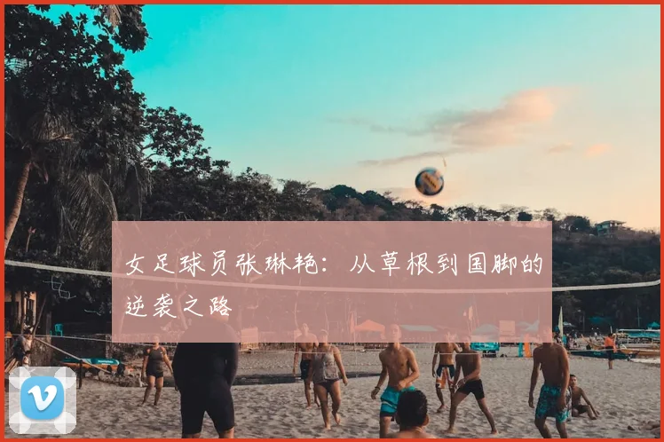 女足球员张琳艳：从草根到国脚的逆袭之路