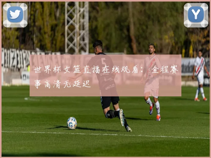 世界杯女篮直播在线观看：全程赛事高清无延迟
