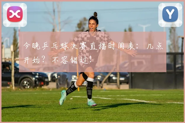 今晚乒乓球决赛直播时间表：几点开始？不容错过！