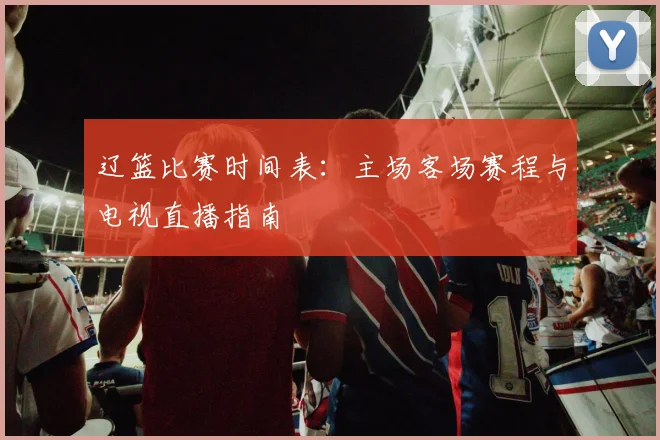 辽篮比赛时间表：主场客场赛程与电视直播指南