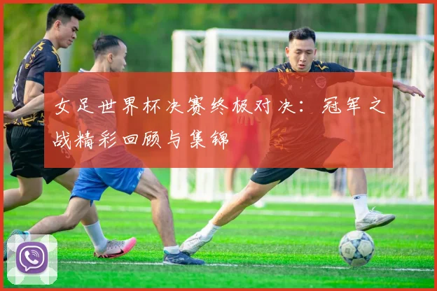 女足世界杯决赛终极对决：冠军之战精彩回顾与集锦