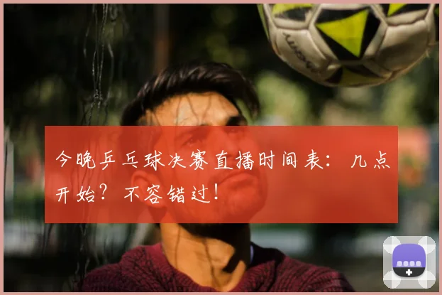 今晚乒乓球决赛直播时间表：几点开始？不容错过！